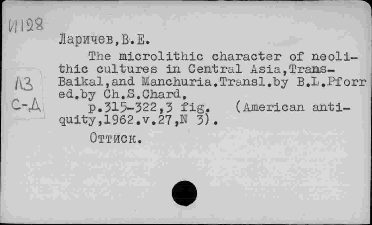 ﻿ИI
Ларичев,В.Е.
The microlithic character of neolithic cultures in Central Asia,Trans-
AM	Baikal,and Manchuria,Transi.by B.L.Pforr
ed.by Ch.S,Chard, p.315-322,3 fig. (American antiquity ,1962.V,27,N 3).
Оттиск.